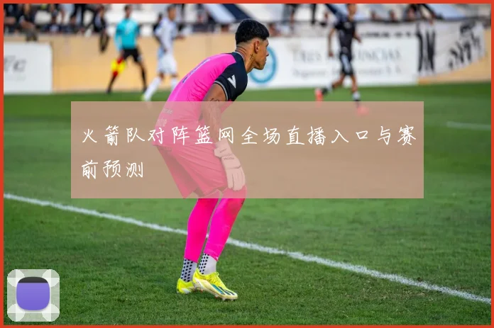 火箭队对阵篮网全场直播入口与赛前预测