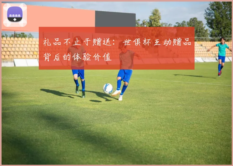 礼品不止于赠送：世俱杯互动赠品背后的体验价值