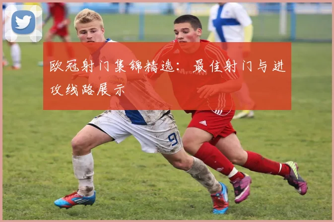 欧冠射门集锦精选：最佳射门与进攻线路展示